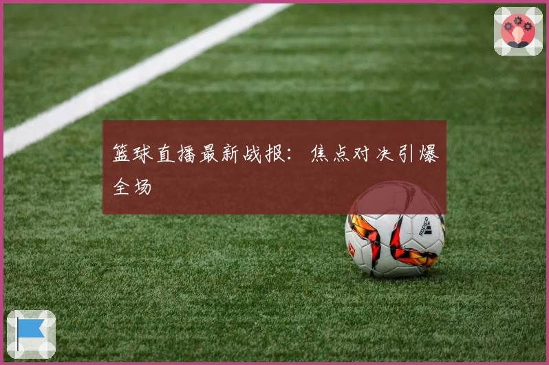 篮球直播最新战报：焦点对决引爆全场