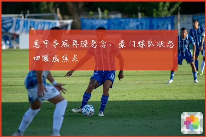 意甲争冠再现悬念，豪门球队状态回暖成焦点