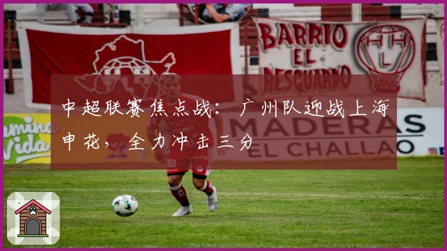 中超联赛焦点战：广州队迎战上海申花，全力冲击三分