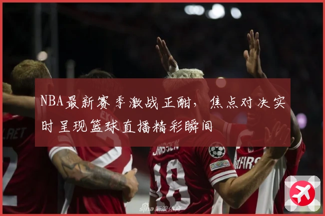 NBA最新赛季激战正酣，焦点对决实时呈现篮球直播精彩瞬间