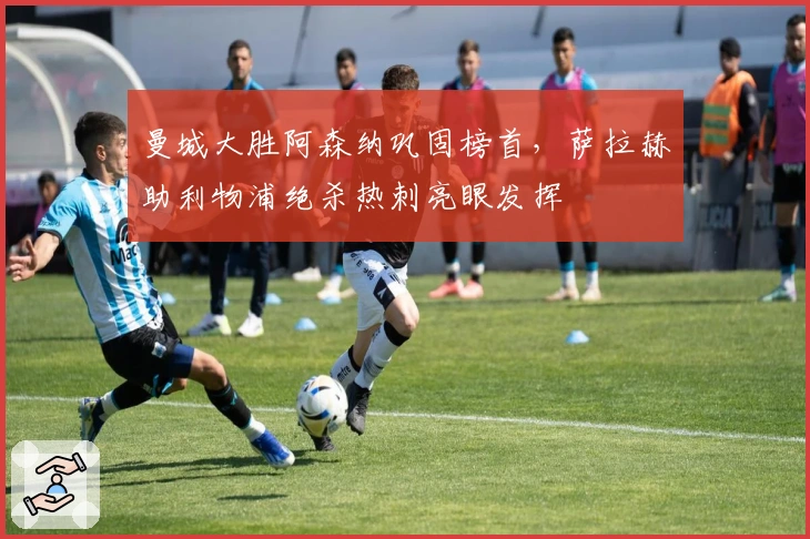 曼城大胜阿森纳巩固榜首，萨拉赫助利物浦绝杀热刺亮眼发挥