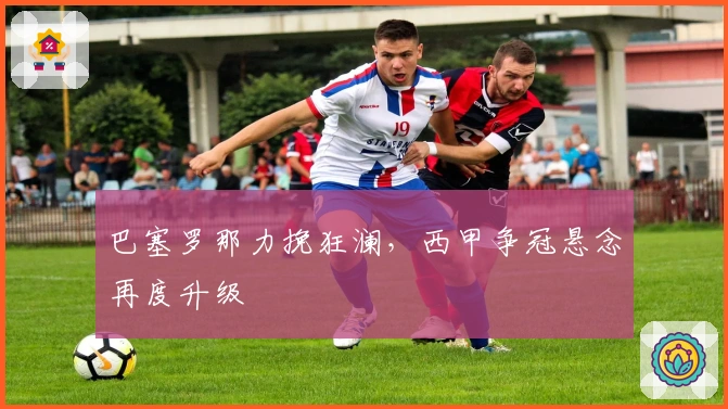 巴塞罗那力挽狂澜，西甲争冠悬念再度升级