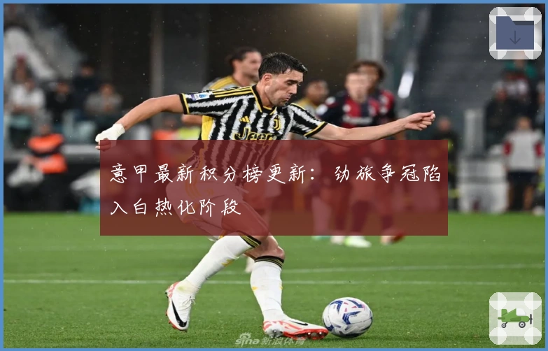意甲最新积分榜更新：劲旅争冠陷入白热化阶段