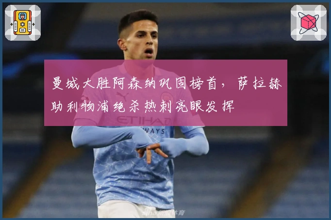 曼城大胜阿森纳巩固榜首，萨拉赫助利物浦绝杀热刺亮眼发挥