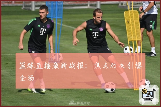 篮球直播最新战报：焦点对决引爆全场