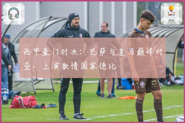 西甲豪门对决：巴萨与皇马巅峰对垒，上演激情国家德比