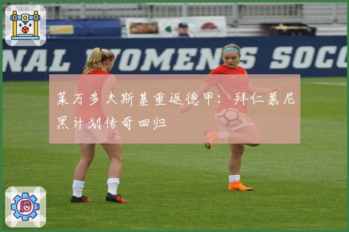 莱万多夫斯基重返德甲：拜仁慕尼黑计划传奇回归